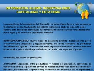 INFORMACION ALISMO, INDUSTRIALISMO, CAPITALISMO Y ESTATISMO La revolución de la tecnología de la información ha sido útil para llevar a cabo un proceso fundamental  de reestructuración del sistema capitalista a partir de la década  delos ochenta esta  revolución tecnológica  fue remodelada en su desarrollo y manifestaciones por la lógica y los interés del capitalismo avanzado. INFORMACIONALISMO:  Nuevo modo de desarrollo definido  históricamente por la reestructuración (expansión y rejuvenecimiento) del modo capitalista de producción hacia finales del siglo XX. Las sociedades  están organizadas en torno a procesos humanos estructurados y determinados por relaciones de producción, experiencia y poder. Hemos vivido dos modos de producción: CAPITALISMO: Separación entre productores y medios de producción, conversión de trabajo en un bien y la propiedad privada de medios de producción como base de control de capital, determinando la apropiación y distribución del excedente  por los capitalistas. 2. EL ESTATISMO: El control del excedente es externo, se encuentra en las manos de quien tenga el poder en el Estado. 