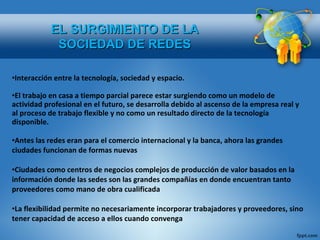 Interacción entre la tecnología, sociedad y espacio. El trabajo en casa a tiempo parcial parece estar surgiendo como un modelo de actividad profesional en el futuro, se desarrolla debido al ascenso de la empresa real y al proceso de trabajo flexible y no como un resultado directo de la tecnología disponible. Antes las redes eran para el comercio internacional y la banca, ahora las grandes ciudades funcionan de formas nuevas Ciudades como centros de negocios complejos de producción de valor basados en la información donde las sedes son las grandes compañías en donde encuentran tanto proveedores como mano de obra cualificada La flexibilidad permite no necesariamente incorporar trabajadores y proveedores, sino tener capacidad de acceso a ellos cuando convenga EL SURGIMIENTO DE LA SOCIEDAD DE REDES 