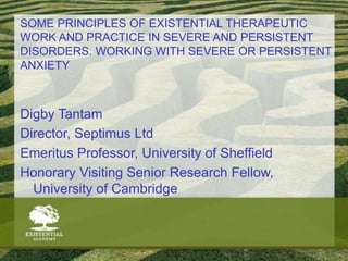SOME PRINCIPLES OF EXISTENTIAL THERAPEUTIC
WORK AND PRACTICE IN SEVERE AND PERSISTENT
DISORDERS. WORKING WITH SEVERE OR PERSISTENT
ANXIETY
Digby Tantam
Director, Septimus Ltd
Emeritus Professor, University of Sheffield
Honorary Visiting Senior Research Fellow,
University of Cambridge
 