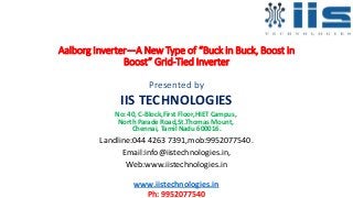 Aalborg Inverter—A New Type of “Buck in Buck, Boost in
Boost” Grid-Tied Inverter
Presented by
IIS TECHNOLOGIES
No: 40, C-Block,First Floor,HIET Campus,
North Parade Road,St.Thomas Mount,
Chennai, Tamil Nadu 600016.
Landline:044 4263 7391,mob:9952077540.
Email:info@iistechnologies.in,
Web:www.iistechnologies.in
www.iistechnologies.in
Ph: 9952077540
 