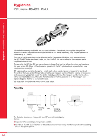 6-5
The International Dairy Federation, IDF, coupling provides a crevice free joint originally designed for
applications where frequent dismantling for cleaning would not be necessary. They may be operated at
pressures up to 1.6 MPa.
The Liner is machined and the Nitrile or EPDM Seal is a square section and is more substantial than
the RJT. The IDF Union also has a thicker Nut than the RJT. It is machined rather than pressed and is
considered easier to use.
Compared to the RJT, the IDF has a smoother and cleaner ﬂow line that is free of crevices and bug traps.
It is used where CIP (Clean In Place) systems prevail, with the RJT only tending to be used where very
regular access is needed.
IDF type couplings comprise four parts – a male part, a liner, a seal ring and a hexagonal or round nut.
The ends of the tubes and/or ﬁttings to be joined have a male part and liner ﬁtted by welding (or expansion
on to expanded type parts if used). The joint is made by positioning the male part and the liner together,
with a seal inserted between. The nut is then slipped over the liner, screwed on to the male part and
tightened against the liner to compress the seal.
BS 4825 : Part 3 requirements for IDF union parts follow.
Assembly
The illustration above shows the assembly of an IDF union with welded parts.
Options:
Expanded IDF expanded type union parts are available.
Round nuts. True IDF round nuts have no slots on their circumference, making them tamper proof, but necessitating
the use of a special spanner.
Hygienics
IDF Unions - BS 4825 : Part 4
Hygienics–IDFUnions-BS4825:Part4
 