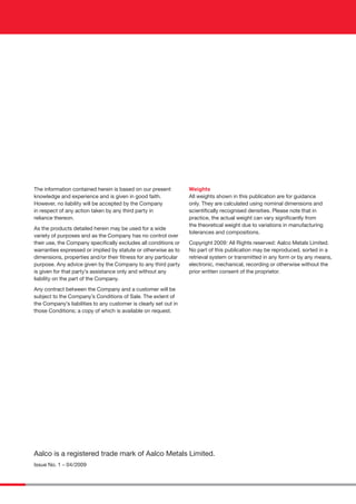 The information contained herein is based on our present
knowledge and experience and is given in good faith.
However, no liability will be accepted by the Company
in respect of any action taken by any third party in
reliance thereon.
As the products detailed herein may be used for a wide
variety of purposes and as the Company has no control over
their use, the Company speciﬁcally excludes all conditions or
warranties expressed or implied by statute or otherwise as to
dimensions, properties and/or their ﬁtness for any particular
purpose. Any advice given by the Company to any third party
is given for that party’s assistance only and without any
liability on the part of the Company.
Any contract between the Company and a customer will be
subject to the Company’s Conditions of Sale. The extent of
the Company’s liabilities to any customer is clearly set out in
those Conditions; a copy of which is available on request.
Weights
All weights shown in this publication are for guidance
only. They are calculated using nominal dimensions and
scientiﬁcally recognised densities. Please note that in
practice, the actual weight can vary signiﬁcantly from
the theoretical weight due to variations in manufacturing
tolerances and compositions.
Copyright 2009: All Rights reserved: Aalco Metals Limited.
No part of this publication may be reproduced, sorted in a
retrieval system or transmitted in any form or by any means,
electronic, mechanical, recording or otherwise without the
prior written consent of the proprietor.
Aalco is a registered trade mark of Aalco Metals Limited.
Issue No. 1 – 04/2009
AAL133 SS Tube Book 2008 coverAW2 2AAL133 SS Tube Book 2008 coverAW2 2 29/4/09 15:41:5229/4/09 15:41:52
 