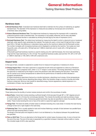8-6
Hardness tests
Brinell Hardness Test. A standard size hardened steel ball is indented into the surface of material by an applied
standard load. The diameter of the impression is measured accurately by microscope and converted to
a hardness value using tables.
Vickers Diamond Hardness Test. This determines hardness by measuring the impression left in material by
a diamond pyramid under a standard load. The impression is accurately measured, and its area calculated.
The Vickers Hardness Number is calculated by dividing the load (kg) by the area of impression (mm2
).
Rockwell Hardness Test. This determines hardness by measuring the depth to which a diamond cone or hardened
steel ball, under speciﬁc load, penetrates the material. Two loads are used, a minor load (10 kgf) and then a major
load (100 or 150 kgf), the difference in indentation being used by the machine to determine the Rockwell number.
The number increases with increasing hardness and is displayed or printed by the machine. Two scales are most
frequently used, a B scale with a 100 kgf load and 1.588mm steel ball, and a C scale with a 150 kgf load and
diamond cone.
A Rockwell superﬁcial hardness machine is used for testing very thin wall thicknesses, the minor load used being
3 kgf and the major load being 15, 30 or 45 kgf. The superﬁcial hardness scales used are then 15T, 30T or 45T with
a 1.588mm steel ball, or 15N, 30N or 45N with a diamond cone.
Impact tests
In this type of test, a sample is subjected to sudden force to measure its toughness or resistance to shock.
Charpy Impact Test. In this test a specimen is supported at both ends and subjected to a blow by a Pendulum
immediately behind a prepared notch, either ‘U’ or ‘V’ shape in cross section. The energy absorbed in fracturing
the specimen is measured by the height to which the pendulum rises after breaking the test piece. These tests
can be carried out at various temperatures to determine the performance of material at either elevated or
cryogenic temperatures.
At higher temperature specimens fracture by a ductile mechanism, absorbing much energy. At low temperatures
they fracture in a brittle manner absorbing less energy. Within the transition range a mixture of ductile and brittle
fracture is observed. Minimum test results for absorbed energy, fracture appearance, lateral expansion or a
combination of these, may be speciﬁed.
Manipulating tests
These tests prove the ductility of certain tubular products and conﬁrm the soundness of welds.
Bend Tests. A bend test involves bending a sufﬁcient length of full size pipe through 90° or 180° degrees around
a mandrel having 12 or 8 times the nominal pipe diameter. This checks the ductility and weld soundness of pipe
(2 in and under) used for coiling. Transverse guided bend tests may also be speciﬁed to check the ductility of fusion
welds. These involve bending the root or face of the weld in a specimen against a plunger.
Flange Test. This tests the ability of boiler tubes to withstand bending into a tube sheet. It involves the tube having
a ﬂange turned over a right angles to the tube body.
Flattening Test. This is usually applied to tube and involves ﬂattening a sample of tube between two parallel faces
without the tube showing ﬂaws or cracks.
The length of the test piece and degree to which it is to be ﬂattened (i.e. the distance between the parallel faces)
are speciﬁed.
Flare or Drift Test. This is an alternative to the ﬂange test for certain types of pressure tube. A cone is forced into
the end of the tube. The end of the tube is expanded by a speciﬁed increase in diameter without splits or cracks.
The included angle of drift is also speciﬁed.
General Information
Testing Stainless Steel Products
GeneralInformation–TestingStainlessSteelProducts
 