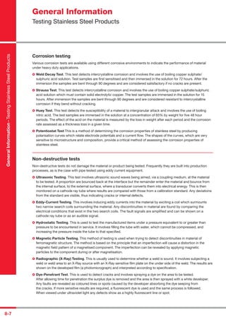 8-7
Corrosion testing
Various corrosion tests are available using different corrosive environments to indicate the performance of material
under heavy duty applications.
Weld Decay Test. This test detects intercrystalline corrosion and involves the use of boiling copper sulphate/
sulphuric acid solution. Test samples are ﬁrst sensitised and then immersed in the solution for 72 hours. After the
immersion the samples are bent through 90 degrees and are considered satisfactory if no cracks are present.
Strauss Test. This test detects intercrystalline corrosion and involves the use of boiling copper sulphate/sulphuric
acid solution which must contain solid electrolytic copper. The test samples are immersed in the solution for 15
hours. After immersion the samples are bent through 90 degrees and are considered resistant to intercrystalline
corrosion if they bend without cracking.
Huey Test. This test detects the susceptibility of a material to intergranular attack and involves the use of boiling
nitric acid. The test samples are immersed in the solution at a concentration of 65% by weight for ﬁve 48 hour
periods. The effect of the acid on the material is measured by the loss in weight after each period and the corrosion
rate assessed as a thickness loss in a given time.
Potentiostat Test This is a method of determining the corrosion properties of stainless steel by producing
polarisation curves which relate electrode potentials and a current ﬂow. The shapes of the curves, which are very
sensitive to microstructure and composition, provide a critical method of assessing the corrosion properties of
stainless steel.
Non-destructive tests
Non-destructive tests do not damage the material or product being tested. Frequently they are built into production
processes, as is the case with pipe tested using eddy current equipment.
Ultrasonic Testing. This test involves ultrasonic sound waves being aimed, via a coupling medium, at the material
to be tested. A proportion are bounced back at the interface but the remainder enter the material and bounce from
the internal surface, to the external surface, where a transducer converts them into electrical energy. This is then
monitored on a cathode ray tube where results are compared with those from a calibration standard. Any deviations
from the standard are visible, thus indicating cracks or internal defects.
Eddy-Current Testing. This involves inducing eddy currents into the material by exciting a coil which surmounts
two narrow search coils surrounding the material. Any discontinuities in material are found by comparing the
electrical conditions that exist in the two search coils. The fault signals are ampliﬁed and can be shown on a
cathode ray tube or as an audible signal.
Hydrostatic Testing. This is used to test the manufactured items under a pressure equivalent to or greater than
pressure to be encountered in service. It involves ﬁlling the tube with water, which cannot be compressed, and
increasing the pressure inside the tube to that speciﬁed.
Magnetic Particle Testing. This method of testing is used when trying to detect discontinuities in material of
ferromagnetic structure. The method is based on the principle that an imperfection will cause a distortion in the
magnetic ﬁeld pattern of a magnetised component. The imperfection can be revealed by applying magnetic
particles to the component during or after magnetisation.
Radiographic (X-Ray) Testing. This is usually used to determine whether a weld is sound. It involves subjecting a
weld or weld area to an X-Ray source with an X-Ray sensitive ﬁlm plate on the under side of the weld. The results are
shown on the developed ﬁlm (a photomicrograph) and interpreted according to speciﬁcation.
Dye-Penetrant Test. This is used to detect cracks and involves spraying a dye on the area to be tested.
After allowing time for penetration the surplus dye is removed and the area is then sprayed with a white developer.
Any faults are revealed as coloured lines or spots caused by the developer absorbing the dye seeping from
the cracks. If more sensitive results are required, a ﬂuorescent dye is used and the same process is followed.
When viewed under ultraviolet light any defects show as a highly ﬂuorescent line or spot.
GeneralInformation–TestingStainlessSteelProducts
General Information
Testing Stainless Steel Products
 