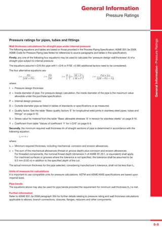 8-8
Pressure ratings for pipes, tubes and ﬁttings
Wall thickness calculations for straight pipe under internal pressure
The following equations and tables are based on those provided in the Process Piping Speciﬁcation, ASME B31.3a-2008,
ASME Code for Pressure Piping (see Notes for references to source paragraphs and tables in this speciﬁcation).
Firstly, any one of the following four equations may be used to calculate the ‘pressure design wall thickness’ (t) of a
straight pipe subject to internal pressure.
The equations assume t<D/6 (for pipe with t >D/6 or P/SE >0.385 additional factors need to be considered).
The four alternative equations are:
t =
PD
t =
PD
t =
D
1−
SE − P
t =
P(d + 2c)
2(SE + PY) 2SE 2 SE + P 2[SE − P(1 − Y)]
where:
t = Pressure design thickness
d = Inside diameter of pipe. For pressure design calculation, the inside diameter of the pipe is the maximum value
allowable under the purchase speciﬁcation.
P = Internal design pressure.
D = Outside diameter pipe as listed in tables of standards or speciﬁcations or as measured.
E = Quality factor. See the table “Basic quality factors ‘E’ for longitudinal weld joints in stainless steel pipes, tubes and
ﬁttings” on page 8-10.
S = Stress value for material from the table “Basic allowable stresses ‘S’ in tension for stainless steels” on page 8-10.
Y = Coefﬁcient from table “Values of coefﬁcient ‘Y’ for t<D/6” on page 8-9.
Secondly, the minimum required wall thickness tm of straight sections of pipe is determined in accordance with the
following equation.
tm = t + c
where:
tm = Minimum required thickness, including mechanical, corrosion and erosion allowances.
c = The sum of the mechanical allowances (thread or groove depth) plus corrosion and erosion allowances.
For threaded components, the nominal thread depth (dimension h of ASME B1.20.1, or equivalent) shall apply.
For machined surfaces or grooves where the tolerance is not speciﬁed, the tolerance shall be assumed to be
0.5 mm (0.02 in) in addition to the speciﬁed depth of the cut.
The actual minimum thickness for the pipe selected, considering manufacturer’s tolerance, shall not be less than tm
Units of measure for calculations
It is important to use compatible units for pressure calculations. ASTM and ASME/ANSI speciﬁcations are based upon
imperial sizes.
Pipe bends
The equations above may also be used for pipe bends provided the requirement for minimum wall thickness (tm) is met.
Further information
Refer to ASME B31.3a-2008 paragraph 304 for further details relating to pressure rating and wall thickness calculations
applicable to elbows, branch connections, closures, ﬂanges, reducers and other components.
General Information
Pressure Ratings
GeneralInformation–PressureRatings
( )
 