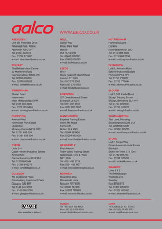 ABERDEEN
Unit 9B, Peterseat Drive
Peterseat Park, Altens
Aberdeen AB12 3HT
Tel: 01224 854810
Fax: 01224 871982
e-mail: aberdeen@aalco.co.uk
BELFAST
The Belfast Metal Centre
20 McKinney Road
Newtownabbey BT36 4PE
Tel: 02890 838838
Fax: 02890 837837
e-mail: belfast@aalco.co.uk
BIRMINGHAM
Shelah Road
Halesowen
West Midlands B63 3PH
Tel: 0121 585 3600
Fax: 0121 585 6864
e-mail: birmingham@aalco.co.uk
CHEPSTOW
Avenue West
Newhouse Park Estate
Chepstow
Monmouthshire NP16 6UD
Tel: 01291 638 638
Fax: 01291 638 600
e-mail: chepstow@aalco.co.uk
DYFED
Units 3-4
Capel Hendre Industrial Estate
Ammanford
Carmarthenshire SA18 3SJ
Tel: 01269 842044
Fax: 01269 845276
e-mail: dyfed@aalco.co.uk
GLASGOW
117 Clydesmill Place
Cambuslang Investment Park
Glasgow G32 8RF
Tel: 0141 646 3200
Fax: 0141 646 3260
e-mail: glasgow@aalco.co.uk
HULL
Saxon Way
Priory Park West
Hessle
Hull HU13 9PB
Tel: 01482 626262
Fax: 01482 626263
e-mail: hull@aalco.co.uk
LEEDS
Unit 1
Revie Road off Elland Road
Leeds LS11 8JG
Tel: 0113 276 3300
Fax: 0113 276 0382
e-mail: leeds@aalco.co.uk
LIVERPOOL
207 Great Howard Street
Liverpool L5 9ZH
Tel: 0151 207 3551
Fax: 0151 207 2657
e-mail: liverpool@aalco.co.uk
MANCHESTER
Express Trading Estate
Stone Hill Road
Farnworth
Bolton BL4 9NN
Tel: 01204 863456
Fax: 01204 863430
e-mail: manchester@aalco.co.uk
NEWCASTLE
First Avenue
Team Valley Trading Estate
Gateshead, Tyne & Wear
NE11 0NU
Tel: 0191 491 1133
Fax: 0191 491 1177
e-mail: newcastle@aalco.co.uk
NORWICH
Roundtree Way
Mousehold Lane
Norwich NR7 8SR
Tel: 01603 787878
Fax: 01603 789999
e-mail: norwich@aalco.co.uk
NOTTINGHAM
Harrimans Lane
Dunkirk
Nottingham NG7 2SD
Tel: 0115 988 2600
Fax: 0115 988 2636
e-mail: nottingham@aalco.co.uk
PLYMOUTH
Unit B, Armada Point
Estover Industrial Estate
Plymouth PL6 7PY
Tel: 01752 770877
Fax: 01752 770844
e-mail: plymouth@aalco.co.uk
SLOUGH
Unit 2, 552 Fairlie Road
Slough Trading Estate
Slough, Berkshire SL1 4PY
Tel: 01753 619900
Fax: 01753 512227
e-mail: slough@aalco.co.uk
SOUTHAMPTON
Test Lane, Nursling
Southampton SO16 9TA
Tel: 02380 875200
Fax: 02380 875275
e-mail: southampton@aalco.co.uk
STOKE
Unit F, Forge Way
Brown Lees Industrial Estate
Biddulph
Stoke-on-Trent ST8 7DN
Tel: 01782 375700
Fax: 01782 375701
e-mail: stoke@aalco.co.uk
SWANLEY
Units 6 & 7
The Interchange
Wested Lane
Swanley
Kent BR8 8TE
Tel: 01322 610900
Fax: 01322 610910
e-mail: swanley@aalco.co.uk
www.aalco.co.uk
STAINLESSSTEELTUBULARPRODUCTS
DUBLIN
Tel +353 (0) 1 629 8600
Fax +353 (0) 1 629 9200
e-mail: dublin@amari-dublin.com
CORK
Tel +353 (0) 21 431 6750/2
Fax +353 (0) 21 431 6753
e-mail: cork@amari-cork.comAlso available in Ireland
Job: AAL133
Title: Stainless Steel Tubular Products – COVER
Client: Aalco
Filename: AAL133 SS Tube Book 2008 coverAW.indd
Designer: Vinnie
Artworker: Paul Bardo
Date : 15 Apr 09
(Amended)
Finished size: 297 x 430 (folded 297 x 210 x 10mm)
Art size: 100% scale
Colours: Process K, 877c, 485c, Emboss
AAL133 SS Tube Book 2008 coverAW1 1AAL133 SS Tube Book 2008 coverAW1 1 29/4/09 15:41:5129/4/09 15:41:51
 