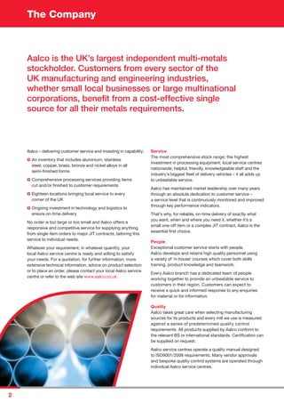 The Company
2
Aalco – delivering customer service and investing in capability:
An inventory that includes aluminium, stainless
steel, copper, brass, bronze and nickel alloys in all
semi-ﬁnished forms
Comprehensive processing services providing items
cut and/or ﬁnished to customer requirements
Eighteen locations bringing local service to every
corner of the UK
Ongoing investment in technology and logistics to
ensure on-time delivery
No order is too large or too small and Aalco offers a
responsive and competitive service for supplying anything
from single item orders to major JIT contracts, tailoring this
service to individual needs.
Whatever your requirement, in whatever quantity, your
local Aalco service centre is ready and willing to satisfy
your needs. For a quotation, for further information, more
extensive technical information, advice on product selection
or to place an order, please contact your local Aalco service
centre or refer to the web site www.aalco.co.uk.
Service
The most comprehensive stock range; the highest
investment in processing equipment; local service centres
nationwide; helpful, friendly, knowledgeable staff and the
industry’s biggest ﬂeet of delivery vehicles – it all adds up
to unbeatable service.
Aalco has maintained market leadership over many years
through an absolute dedication to customer service –
a service level that is continuously monitored and improved
through key performance indicators.
That’s why, for reliable, on-time delivery of exactly what
you want, when and where you need it, whether it’s a
small one-off item or a complex JIT contract, Aalco is the
essential ﬁrst choice.
People
Exceptional customer service starts with people.
Aalco develops and retains high quality personnel using
a variety of ‘in house’ courses which cover both skills
training, product knowledge and teamwork.
Every Aalco branch has a dedicated team of people
working together to provide an unbeatable service to
customers in their region. Customers can expect to
receive a quick and informed response to any enquiries
for material or for information.
Quality
Aalco takes great care when selecting manufacturing
sources for its products and every mill we use is measured
against a series of predetermined quality control
requirements. All products supplied by Aalco conform to
the relevant BS or international standards. Certiﬁcation can
be supplied on request.
Aalco service centres operate a quality manual designed
to ISO9001/2008 requirements. Many vendor approvals
and bespoke quality control systems are operated through
individual Aalco service centres.
Aalco is the UK’s largest independent multi-metals
stockholder. Customers from every sector of the
UK manufacturing and engineering industries,
whether small local businesses or large multinational
corporations, beneﬁt from a cost-effective single
source for all their metals requirements.
 