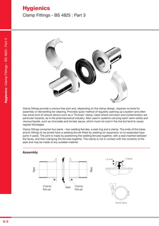 6-3
Clamp ﬁttings provide a crevice free joint and, depending on the clamp design, requires no tools for
assembly or dismantling for cleaning. Provides quick method of regularly opening up a system and often
has some kind of closure device such as a ‘Triclover’ clamp. Used where corrosion and contamination are
particular hazards, as in the pharmaceutical industry. Also used in systems carrying warm semi-solids and
viscous liquids, such as chocolate and tomato sauce, which must not cool in the line but tend to cause
regular blockages.
Clamp ﬁttings comprise four parts – two welding ferrules, a seal ring and a clamp. The ends of the tubes
and/or ﬁttings to be joined have a welding ferrule ﬁtted by welding (or expansion on to expanded type
parts if used). The joint is made by positioning the welding ferrules together, with a seal inserted between
the faces, and then clamping the ferrules together. The clamp is not in contact with the contents of the
pipe and may be made of any suitable material.
Assembly
Typical Clamp
Hygienics
Clamp Fittings - BS 4825 : Part 3
Hygienics–ClampFittings-BS4825:Part3
 