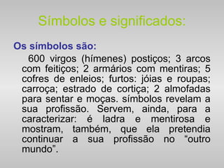Símbolos e significados: Os símbolos são: 600 virgos (hímenes) postiços; 3 arcos com feitiços; 2 armários com mentiras; 5 cofres de enleios; furtos: jóias e roupas; carroça; estrado de cortiça; 2 almofadas para sentar e moças. símbolos revelam a sua profissão. Servem, ainda, para a caracterizar: é ladra e mentirosa e mostram, também, que ela pretendia continuar a sua profissão no “outro mundo”. 