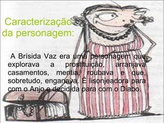 Caracterização da personagem: A Brísida Vaz era uma personagem que explorava a prostituição, arranjava casamentos, mentia, roubava e que, sobretudo, enganava. É lisonjeadora para com o Anjo e decidida para com o Diabo. 