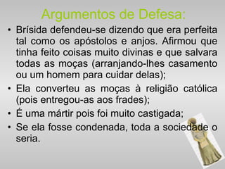 Argumentos de Defesa: Brísida defendeu-se dizendo que era perfeita tal como os apóstolos e anjos. Afirmou que tinha feito coisas muito divinas e que salvara todas as moças (arranjando-lhes casamento ou um homem para cuidar delas); Ela converteu as moças à religião católica (pois entregou-as aos frades); É uma mártir pois foi muito castigada; Se ela fosse condenada, toda a sociedade o seria. 