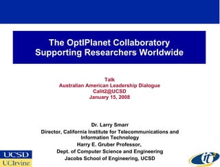 The OptIPlanet Collaboratory Supporting Researchers Worldwide Talk Australian American Leadership Dialogue Calit2@UCSD  January 15, 2008 Dr. Larry Smarr Director, California Institute for Telecommunications and Information Technology Harry E. Gruber Professor,  Dept. of Computer Science and Engineering Jacobs School of Engineering, UCSD 