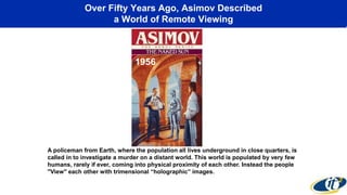 Over Fifty Years Ago, Asimov Described
a World of Remote Viewing
A policeman from Earth, where the population all lives underground in close quarters, is
called in to investigate a murder on a distant world. This world is populated by very few
humans, rarely if ever, coming into physical proximity of each other. Instead the people
"View" each other with trimensional “holographic” images.
1956
 