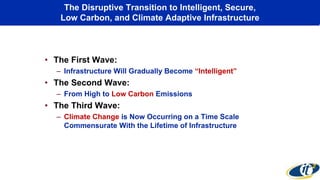 The Disruptive Transition to Intelligent, Secure,
Low Carbon, and Climate Adaptive Infrastructure
• The First Wave:
– Infrastructure Will Gradually Become “Intelligent”
• The Second Wave:
– From High to Low Carbon Emissions
• The Third Wave:
– Climate Change is Now Occurring on a Time Scale
Commensurate With the Lifetime of Infrastructure
 