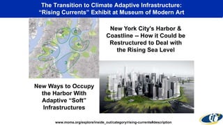 The Transition to Climate Adaptive Infrastructure:
“Rising Currents” Exhibit at Museum of Modern Art
New York City's Harbor &
Coastline -- How it Could be
Restructured to Deal with
the Rising Sea Level
www.moma.org/explore/inside_out/category/rising-currents#description
New Ways to Occupy
the Harbor With
Adaptive “Soft”
Infrastructures
 