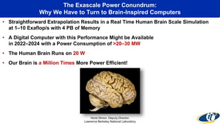 The Exascale Power Conundrum:
Why We Have to Turn to Brain-Inspired Computers
• Straightforward Extrapolation Results in a Real Time Human Brain Scale Simulation
at 1–10 Exaflop/s with 4 PB of Memory
• A Digital Computer with this Performance Might be Available
in 2022–2024 with a Power Consumption of >20–30 MW
• The Human Brain Runs on 20 W
• Our Brain is a Million Times More Power Efficient!
Horst Simon, Deputy Director,
Lawrence Berkeley National Laboratory
 