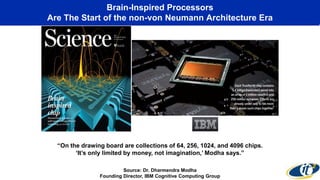 Brain-Inspired Processors
Are The Start of the non-von Neumann Architecture Era
“On the drawing board are collections of 64, 256, 1024, and 4096 chips.
‘It’s only limited by money, not imagination,’ Modha says.”
Source: Dr. Dharmendra Modha
Founding Director, IBM Cognitive Computing Group
 