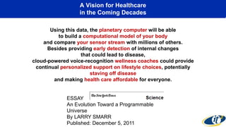 A Vision for Healthcare
in the Coming Decades
Using this data, the planetary computer will be able
to build a computational model of your body
and compare your sensor stream with millions of others.
Besides providing early detection of internal changes
that could lead to disease,
cloud-powered voice-recognition wellness coaches could provide
continual personalized support on lifestyle choices, potentially
staving off disease
and making health care affordable for everyone.
ESSAY
An Evolution Toward a Programmable
Universe
By LARRY SMARR
Published: December 5, 2011
 