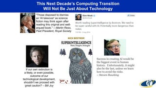 This Next Decade’s Computing Transition
Will Not Be Just About Technology
"Those disposed to dismiss
an 'AI takeover' as science
fiction may think again after
reading this original and well-
argued book." —Martin Rees,
Past President, Royal Society
If our own extinction is
a likely, or even possible,
outcome of our
technological development,
shouldn't we proceed with
great caution? – Bill Joy
Success in creating AI would be
the biggest event in human
history. Unfortunately, it might
also be the last, unless we learn
how to avoid the risks.
– Steven Hawking
 