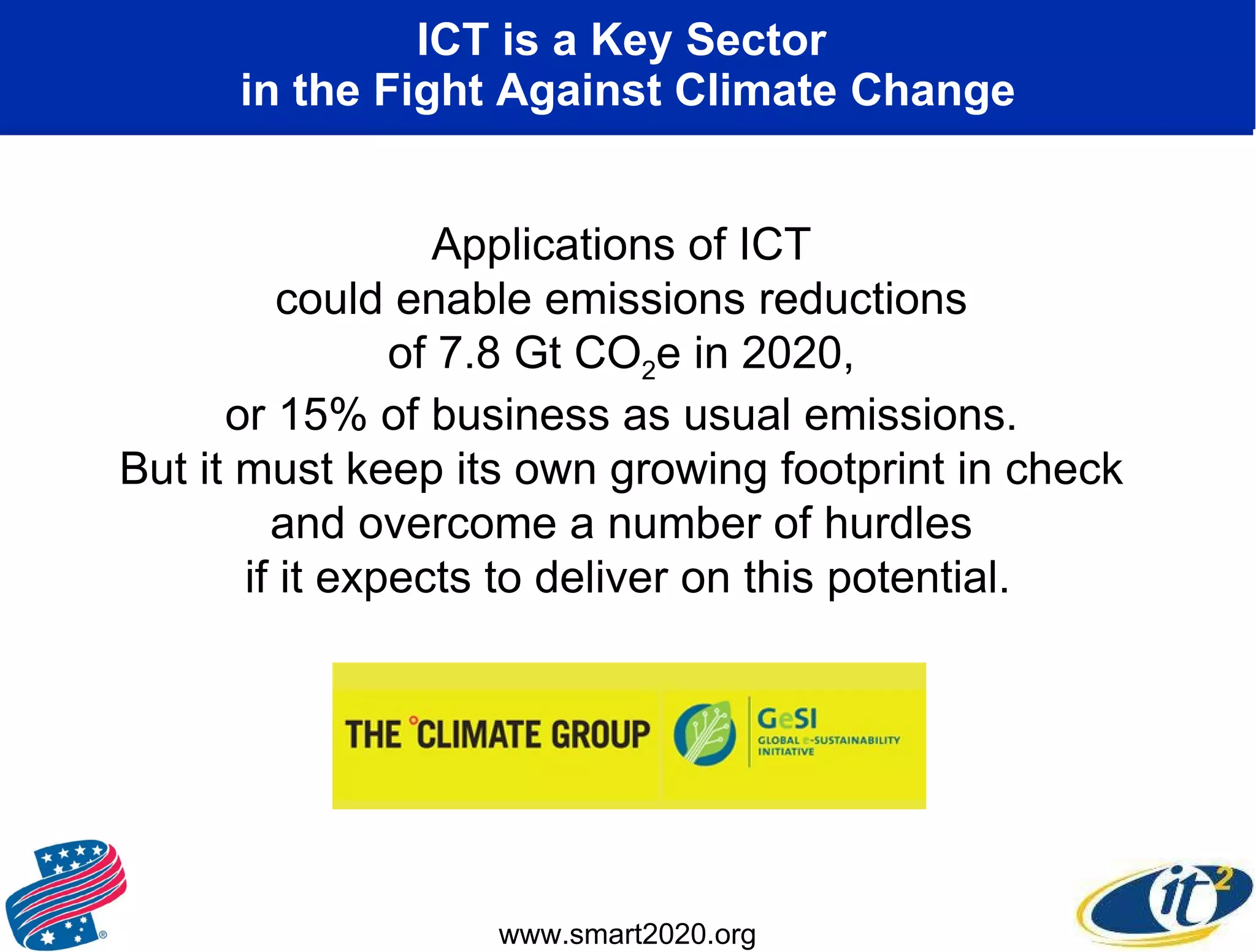 ICT is a Key Sector  in the Fight Against Climate Change Applications of ICT  could enable emissions reductions  of 7.8 Gt CO 2 e in 2020,  or 15% of business as usual emissions.  But it must keep its own growing footprint in check  and overcome a number of hurdles  if it expects to deliver on this potential. www.smart2020.org 