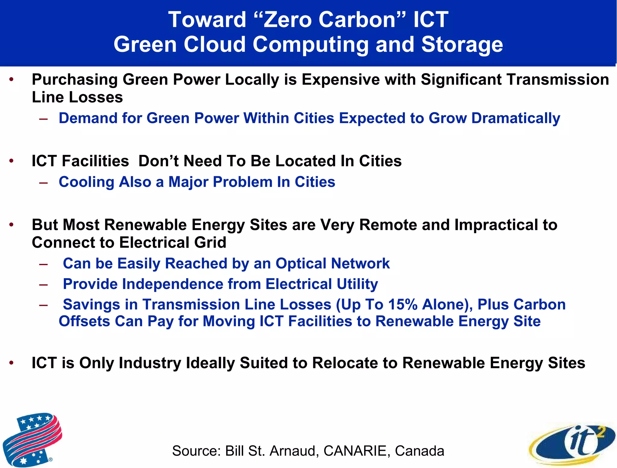 Toward “Zero Carbon” ICT Green Cloud Computing and Storage Purchasing Green Power Locally is Expensive with Significant Transmission Line Losses Demand for Green Power Within Cities Expected to Grow Dramatically ICT Facilities  Don’t Need To Be Located In Cities Cooling Also a Major Problem In Cities But Most Renewable Energy Sites are Very Remote and Impractical to Connect to Electrical Grid Can be Easily Reached by an Optical Network Provide Independence from Electrical Utility Savings in Transmission Line Losses (Up To 15% Alone), Plus Carbon Offsets Can Pay for Moving ICT Facilities to Renewable Energy Site ICT is Only Industry Ideally Suited to Relocate to Renewable Energy Sites Source: Bill St. Arnaud, CANARIE, Canada 
