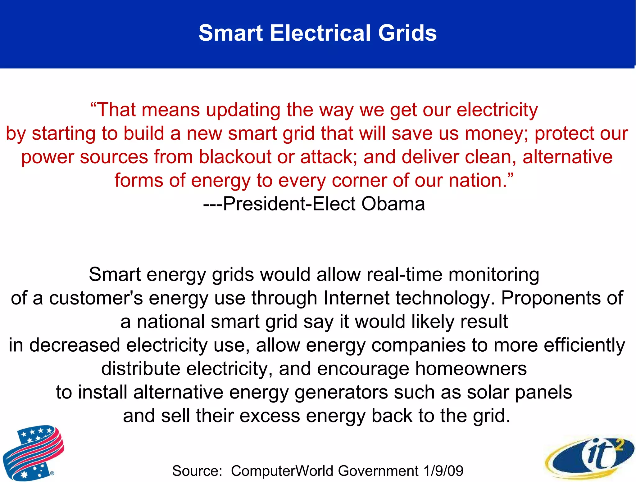 Smart Electrical Grids “ That means updating the way we get our electricity  by starting to build a new smart grid that will save us money; protect our power sources from blackout or attack; and deliver clean, alternative forms of energy to every corner of our nation.”  ---President-Elect Obama  Smart energy grids would allow real-time monitoring  of a customer's energy use through Internet technology. Proponents of a national smart grid say it would likely result  in decreased electricity use, allow energy companies to more efficiently distribute electricity, and encourage homeowners  to install alternative energy generators such as solar panels  and sell their excess energy back to the grid. Source:  ComputerWorld Government 1/9/09 