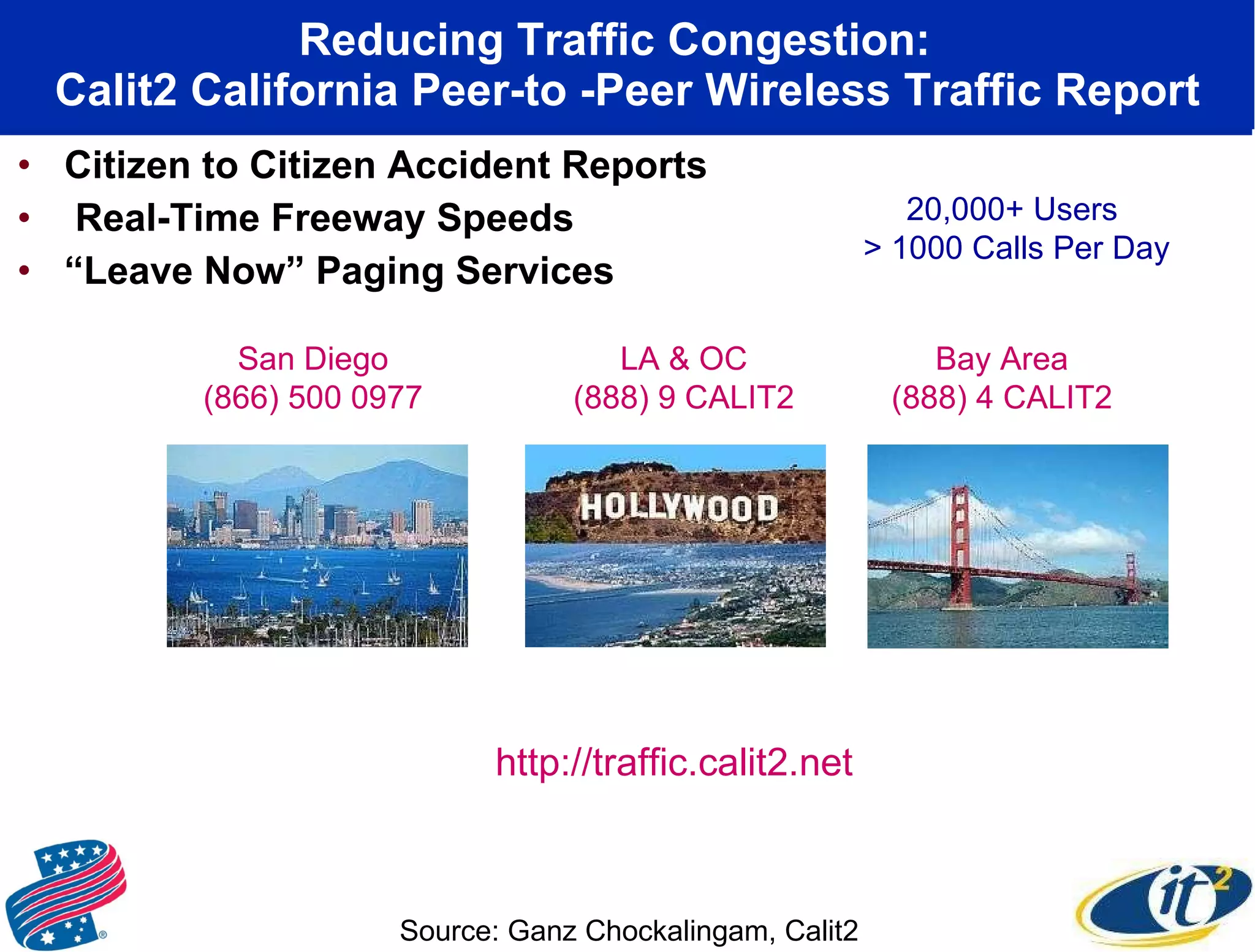 Reducing Traffic Congestion:  Calit2 California Peer-to -Peer Wireless Traffic Report Citizen to Citizen Accident Reports Real-Time Freeway Speeds “ Leave Now” Paging Services San Diego (866) 500 0977 LA & OC (888) 9 CALIT2 Bay Area (888) 4 CALIT2 http://traffic.calit2.net Source: Ganz Chockalingam, Calit2 20,000+ Users > 1000 Calls Per Day 