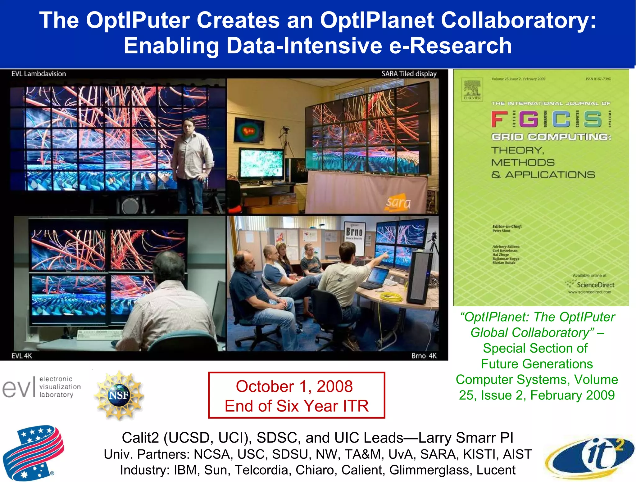 The OptIPuter Creates an OptIPlanet Collaboratory: Enabling Data-Intensive e-Research www.evl.uic.edu/cavern/sage “ OptIPlanet: The OptIPuter Global Collaboratory”  – Special Section of  Future Generations Computer Systems, Volume 25, Issue 2, February 2009 Calit2 (UCSD, UCI), SDSC, and UIC Leads—Larry Smarr PI Univ. Partners: NCSA, USC, SDSU, NW, TA&M, UvA, SARA, KISTI, AIST Industry: IBM, Sun, Telcordia, Chiaro, Calient, Glimmerglass, Lucent October 1, 2008  End of Six Year ITR 