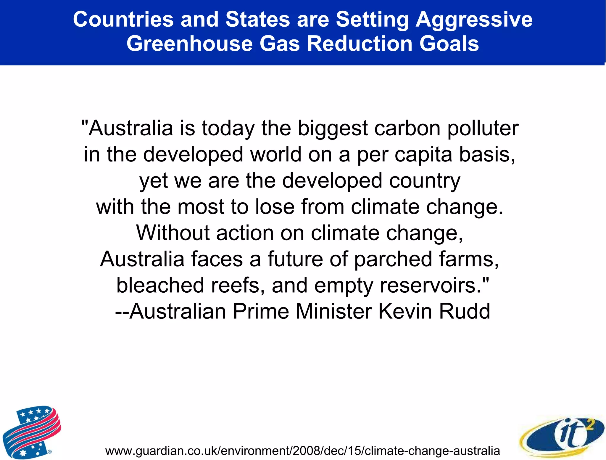 Countries and States are Setting Aggressive Greenhouse Gas Reduction Goals &quot;Australia is today the biggest carbon polluter  in the developed world on a per capita basis,  yet we are the developed country  with the most to lose from climate change.  Without action on climate change,  Australia faces a future of parched farms,  bleached reefs, and empty reservoirs.&quot; --Australian Prime Minister Kevin Rudd www.guardian.co.uk/environment/2008/dec/15/climate-change-australia 