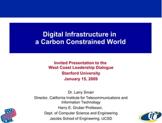 Digital Infrastructure in  a Carbon Constrained World Invited Presentation to the  West Coast Leadership Dialogue Stanford University January 15, 2009 Dr. Larry Smarr Director, California Institute for Telecommunications and Information Technology Harry E. Gruber Professor,  Dept. of Computer Science and Engineering Jacobs School of Engineering, UCSD 