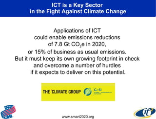 ICT is a Key Sector  in the Fight Against Climate Change Applications of ICT  could enable emissions reductions  of 7.8 Gt CO 2 e in 2020,  or 15% of business as usual emissions.  But it must keep its own growing footprint in check  and overcome a number of hurdles  if it expects to deliver on this potential. www.smart2020.org 