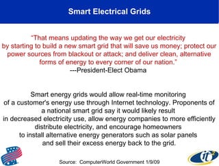 Smart Electrical Grids “ That means updating the way we get our electricity  by starting to build a new smart grid that will save us money; protect our power sources from blackout or attack; and deliver clean, alternative forms of energy to every corner of our nation.”  ---President-Elect Obama  Smart energy grids would allow real-time monitoring  of a customer's energy use through Internet technology. Proponents of a national smart grid say it would likely result  in decreased electricity use, allow energy companies to more efficiently distribute electricity, and encourage homeowners  to install alternative energy generators such as solar panels  and sell their excess energy back to the grid. Source:  ComputerWorld Government 1/9/09 