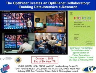 The OptIPuter Creates an OptIPlanet Collaboratory: Enabling Data-Intensive e-Research www.evl.uic.edu/cavern/sage “ OptIPlanet: The OptIPuter Global Collaboratory”  – Special Section of  Future Generations Computer Systems, Volume 25, Issue 2, February 2009 Calit2 (UCSD, UCI), SDSC, and UIC Leads—Larry Smarr PI Univ. Partners: NCSA, USC, SDSU, NW, TA&M, UvA, SARA, KISTI, AIST Industry: IBM, Sun, Telcordia, Chiaro, Calient, Glimmerglass, Lucent October 1, 2008  End of Six Year ITR 