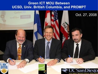 Green ICT MOU Between UCSD, Univ. British Columbia, and PROMPT Agree to Develop Methods to Share Greenhouse Gas (GHG) Emission Data in Connection with ISO Standards For ICT Equipment (ISO 14062) and Baseline Emission Data for Cyberinfrastructure and Networks (ISO 14064) Work With R&E Networks to Explore Methodologies and Architectures to Decrease GHG Emissions Including Options such as Relocation of Resources to Renewable Energy Sites, Virtualization, Etc. MOU Open for Additional Partners Canada-California Strategic Innovation Partnership (CCSIP) Oct. 27, 2008 