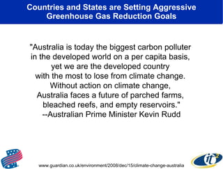 Countries and States are Setting Aggressive Greenhouse Gas Reduction Goals "Australia is today the biggest carbon polluter  in the developed world on a per capita basis,  yet we are the developed country  with the most to lose from climate change.  Without action on climate change,  Australia faces a future of parched farms,  bleached reefs, and empty reservoirs." --Australian Prime Minister Kevin Rudd www.guardian.co.uk/environment/2008/dec/15/climate-change-australia 