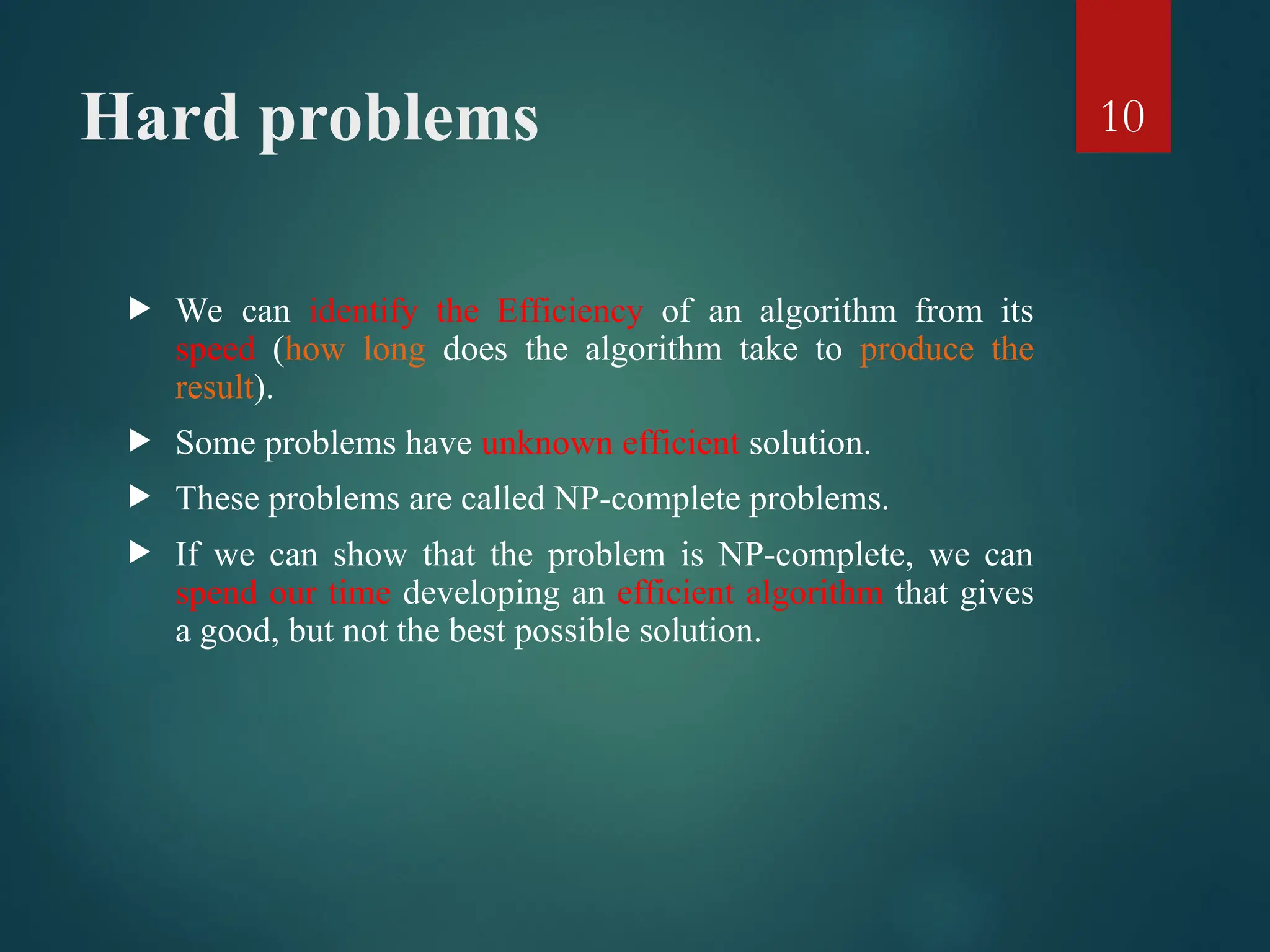 Hard problems
 We can identify the Efficiency of an algorithm from its
speed (how long does the algorithm take to produce the
result).
 Some problems have unknown efficient solution.
 These problems are called NP-complete problems.
 If we can show that the problem is NP-complete, we can
spend our time developing an efficient algorithm that gives
a good, but not the best possible solution.
10
 