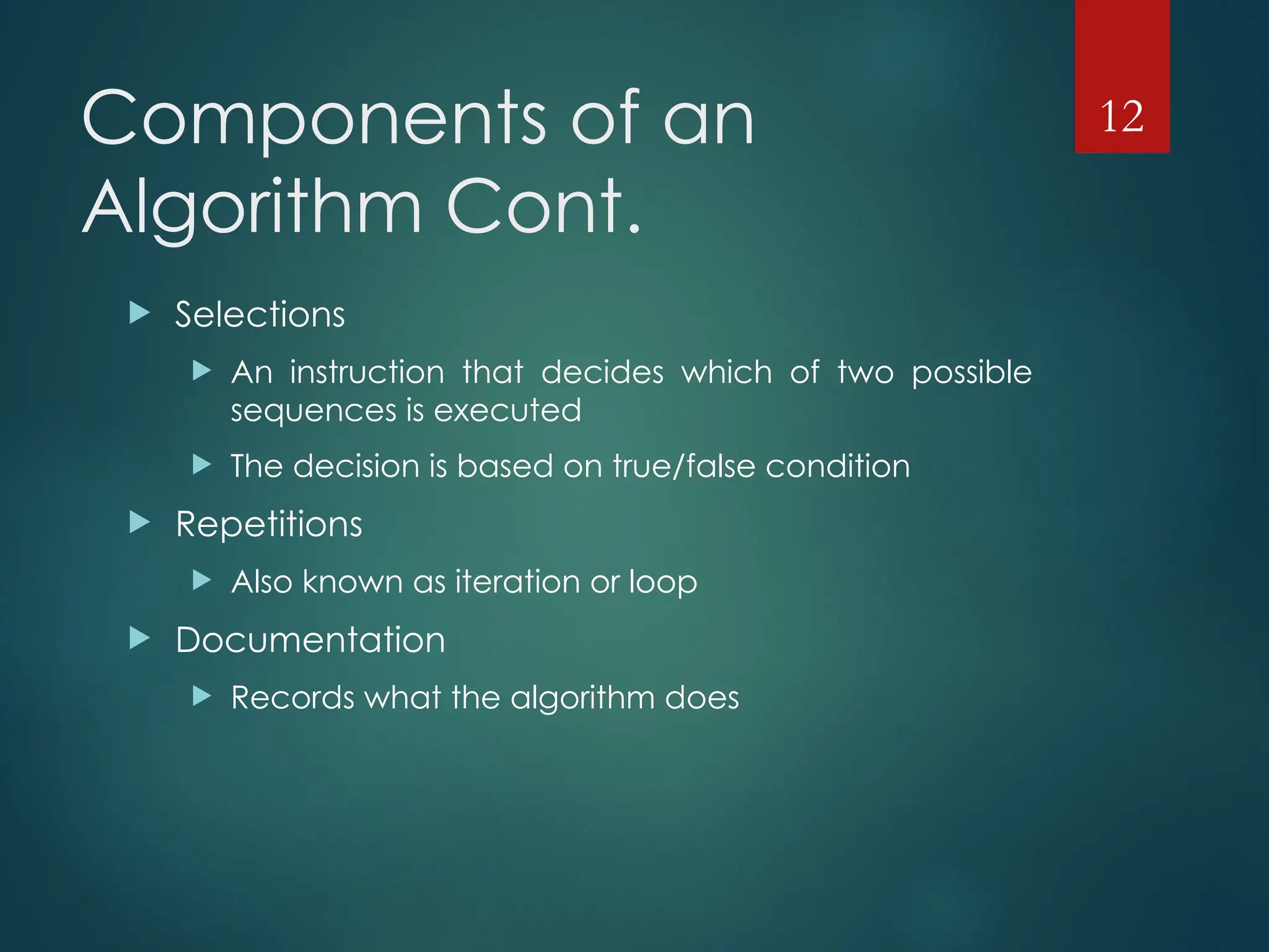 Components of an
Algorithm Cont.
 Selections
 An instruction that decides which of two possible
sequences is executed
 The decision is based on true/false condition
 Repetitions
 Also known as iteration or loop
 Documentation
 Records what the algorithm does
12
 
