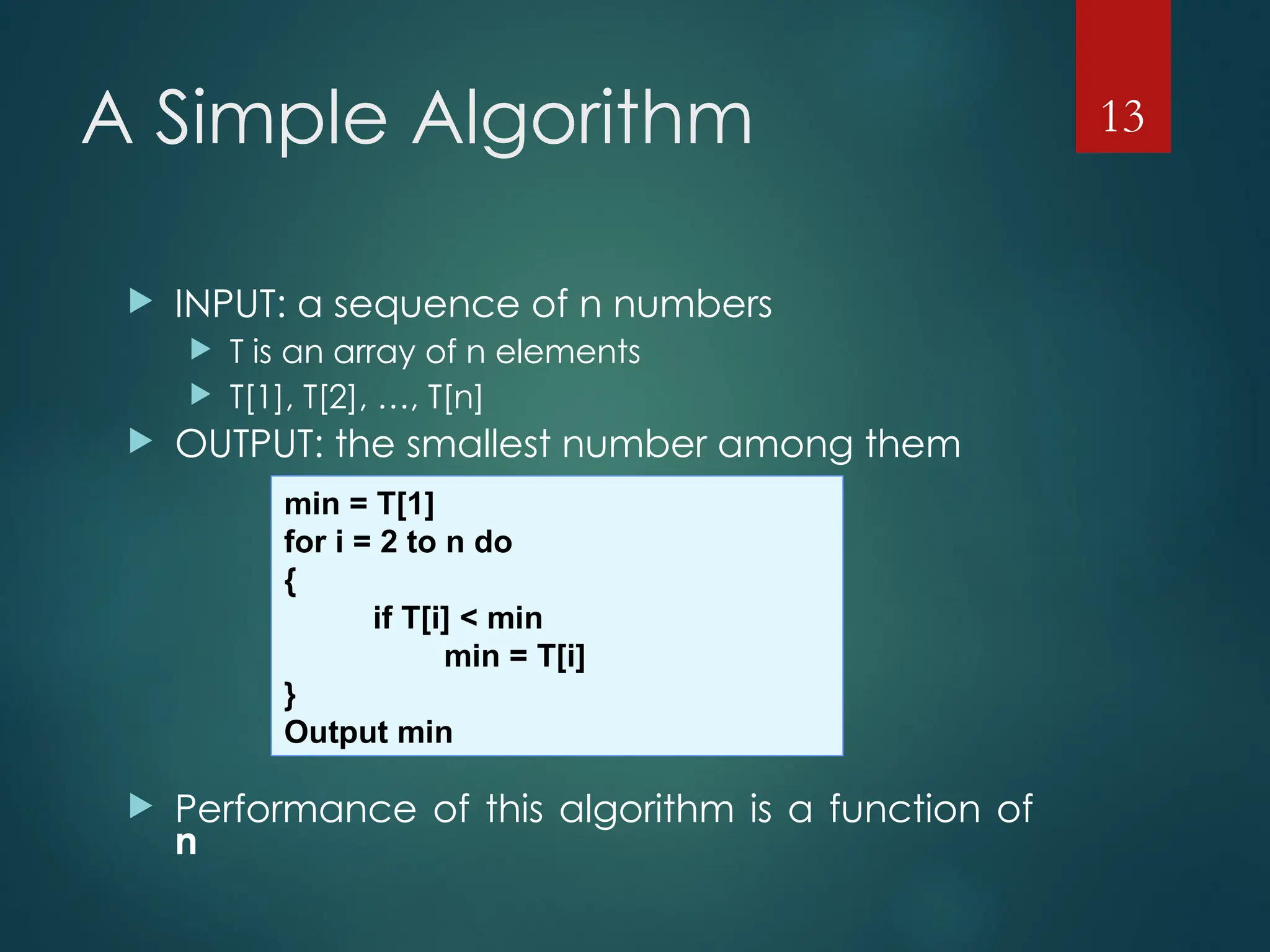 A Simple Algorithm
 INPUT: a sequence of n numbers
 T is an array of n elements
 T[1], T[2], …, T[n]
 OUTPUT: the smallest number among them
 Performance of this algorithm is a function of
n
13
min = T[1]
for i = 2 to n do
{
if T[i] < min
min = T[i]
}
Output min
 