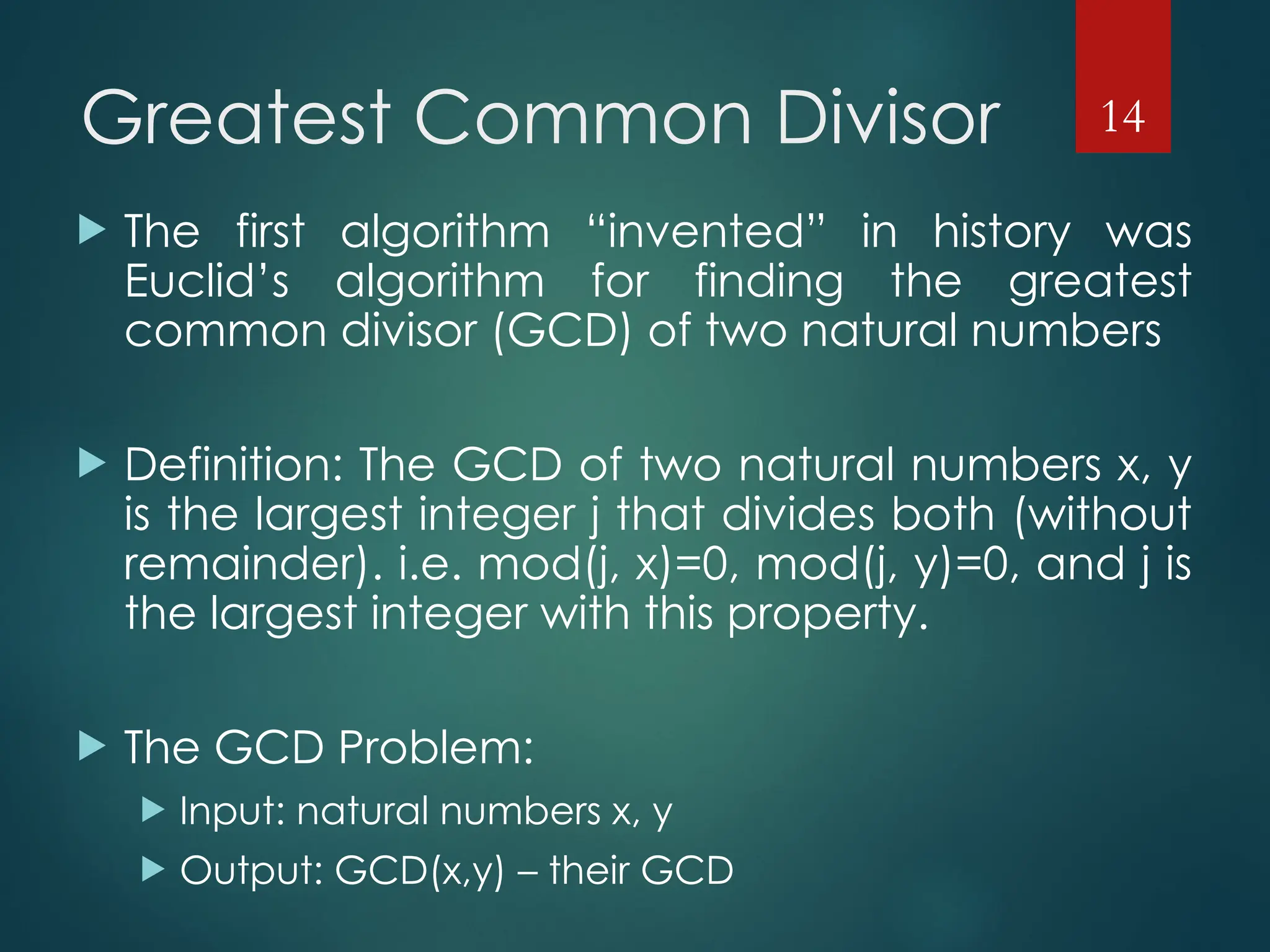 Greatest Common Divisor
 The first algorithm “invented” in history was
Euclid’s algorithm for finding the greatest
common divisor (GCD) of two natural numbers
 Definition: The GCD of two natural numbers x, y
is the largest integer j that divides both (without
remainder). i.e. mod(j, x)=0, mod(j, y)=0, and j is
the largest integer with this property.
 The GCD Problem:
 Input: natural numbers x, y
 Output: GCD(x,y) – their GCD
14
 