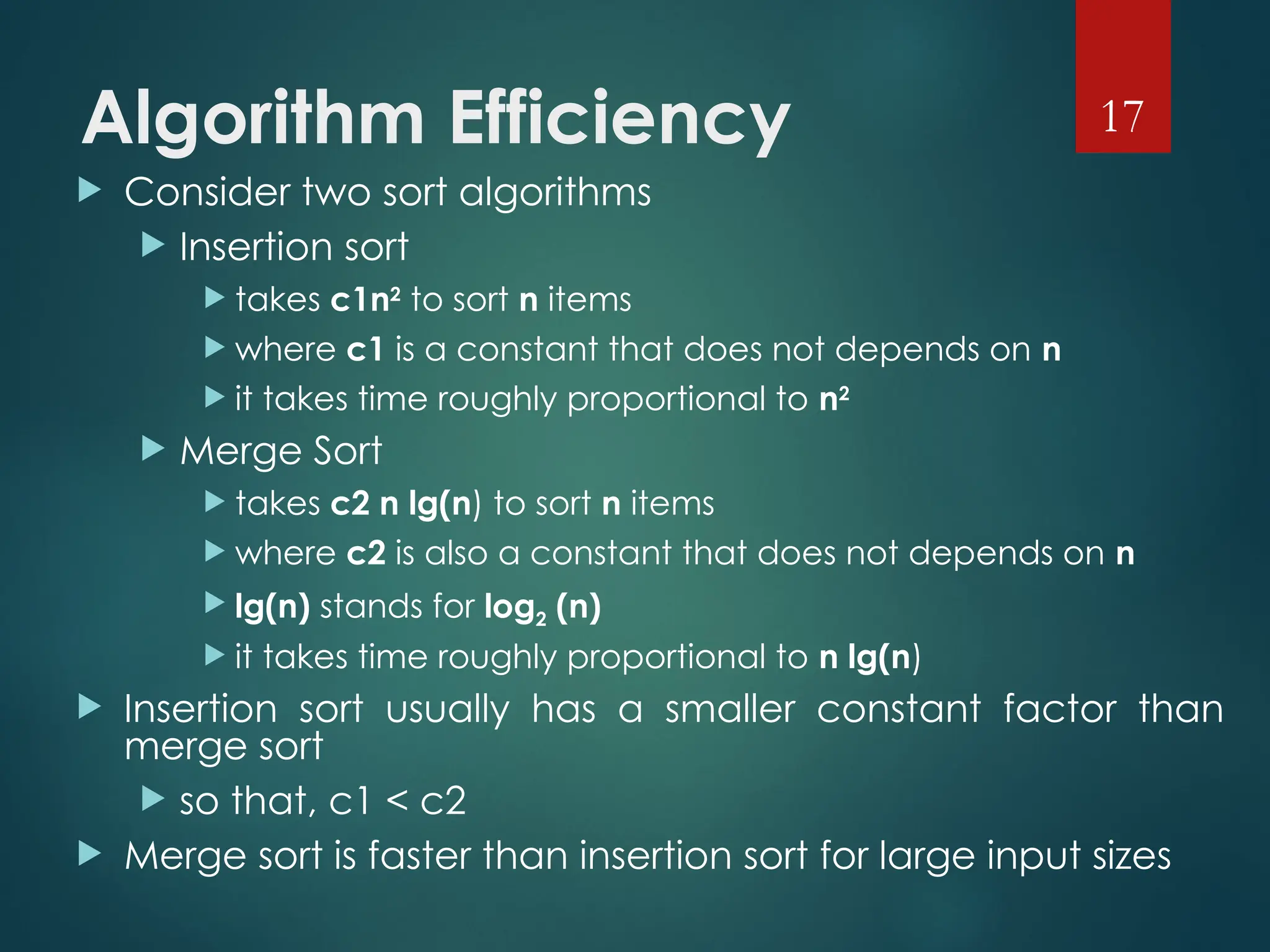 Algorithm Efficiency
 Consider two sort algorithms
 Insertion sort
 takes c1n2
to sort n items
 where c1 is a constant that does not depends on n
 it takes time roughly proportional to n2
 Merge Sort
 takes c2 n lg(n) to sort n items
 where c2 is also a constant that does not depends on n
 lg(n) stands for log2 (n)
 it takes time roughly proportional to n lg(n)
 Insertion sort usually has a smaller constant factor than
merge sort
 so that, c1 < c2
 Merge sort is faster than insertion sort for large input sizes
17
 