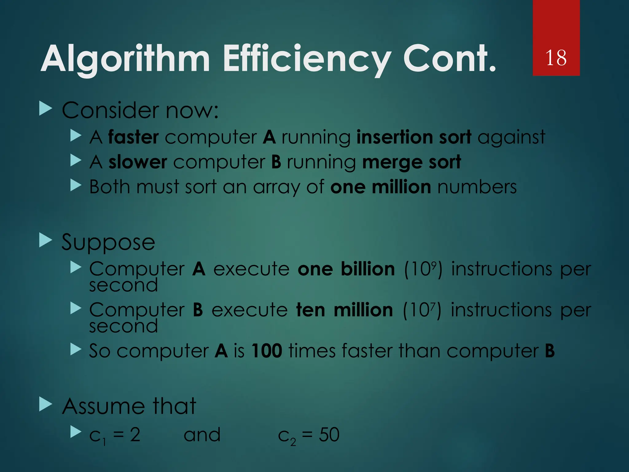 Algorithm Efficiency Cont.
 Consider now:
 A faster computer A running insertion sort against
 A slower computer B running merge sort
 Both must sort an array of one million numbers
 Suppose
 Computer A execute one billion (109
) instructions per
second
 Computer B execute ten million (107
) instructions per
second
 So computer A is 100 times faster than computer B
 Assume that
 c1 = 2 and c2 = 50
18
 
