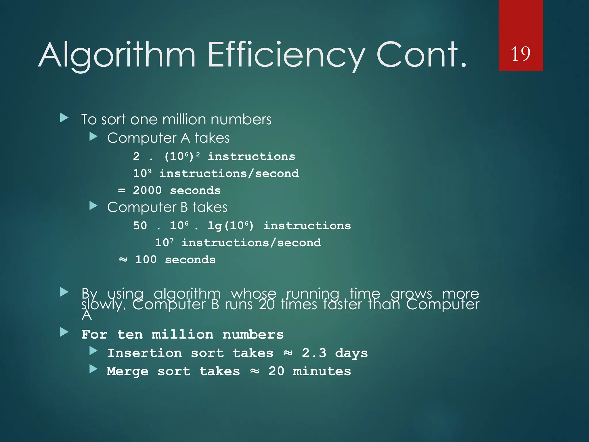 Algorithm Efficiency Cont.
 To sort one million numbers
 Computer A takes
2 . (106
)2
instructions
109
instructions/second
= 2000 seconds
 Computer B takes
50 . 106
. lg(106
) instructions
107
instructions/second
 100 seconds
 By using algorithm whose running time grows more
slowly, Computer B runs 20 times faster than Computer
A
 For ten million numbers
 Insertion sort takes  2.3 days
 Merge sort takes  20 minutes
19
 