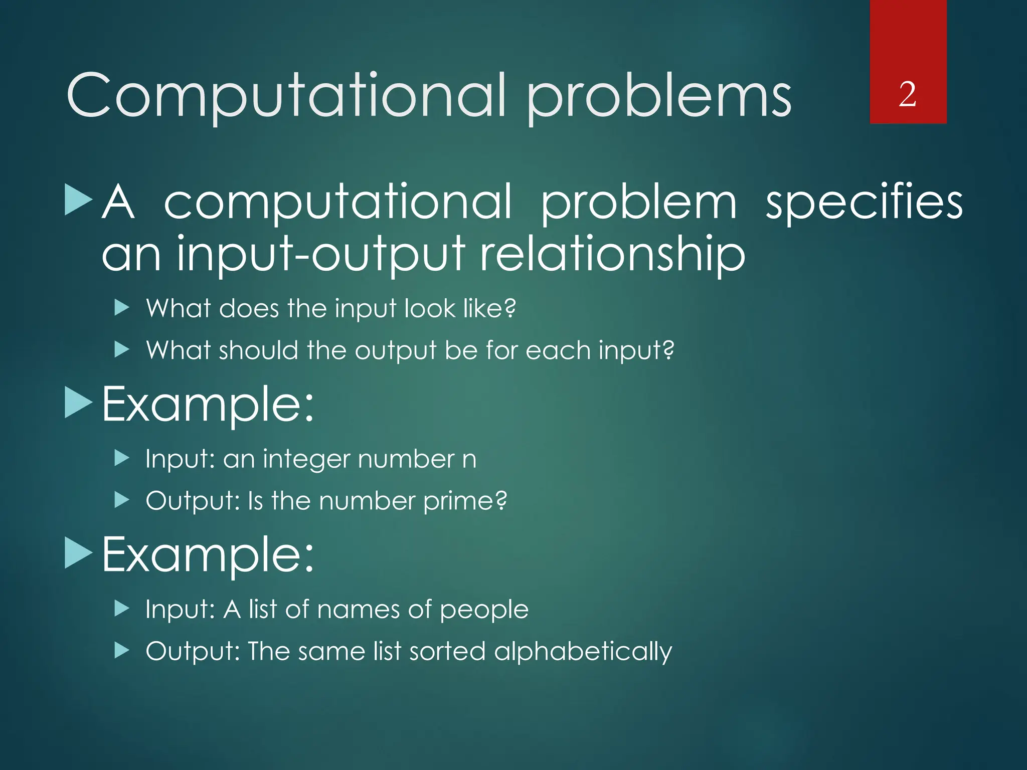 Computational problems
A computational problem specifies
an input-output relationship
 What does the input look like?
 What should the output be for each input?
Example:
 Input: an integer number n
 Output: Is the number prime?
Example:
 Input: A list of names of people
 Output: The same list sorted alphabetically
2
 