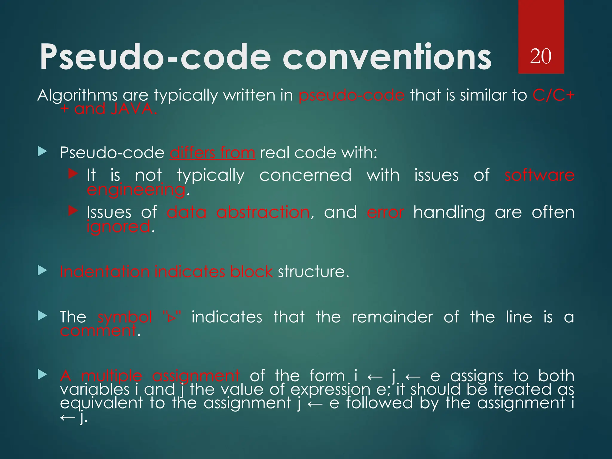 Pseudo-code conventions
Algorithms are typically written in pseudo-code that is similar to C/C+
+ and JAVA.
 Pseudo-code differs from real code with:
 It is not typically concerned with issues of software
engineering.
 Issues of data abstraction, and error handling are often
ignored.
 Indentation indicates block structure.
 The symbol " "
▹ indicates that the remainder of the line is a
comment.
 A multiple assignment of the form i ← j ← e assigns to both
variables i and j the value of expression e; it should be treated as
equivalent to the assignment j ← e followed by the assignment i
← j.
20
 