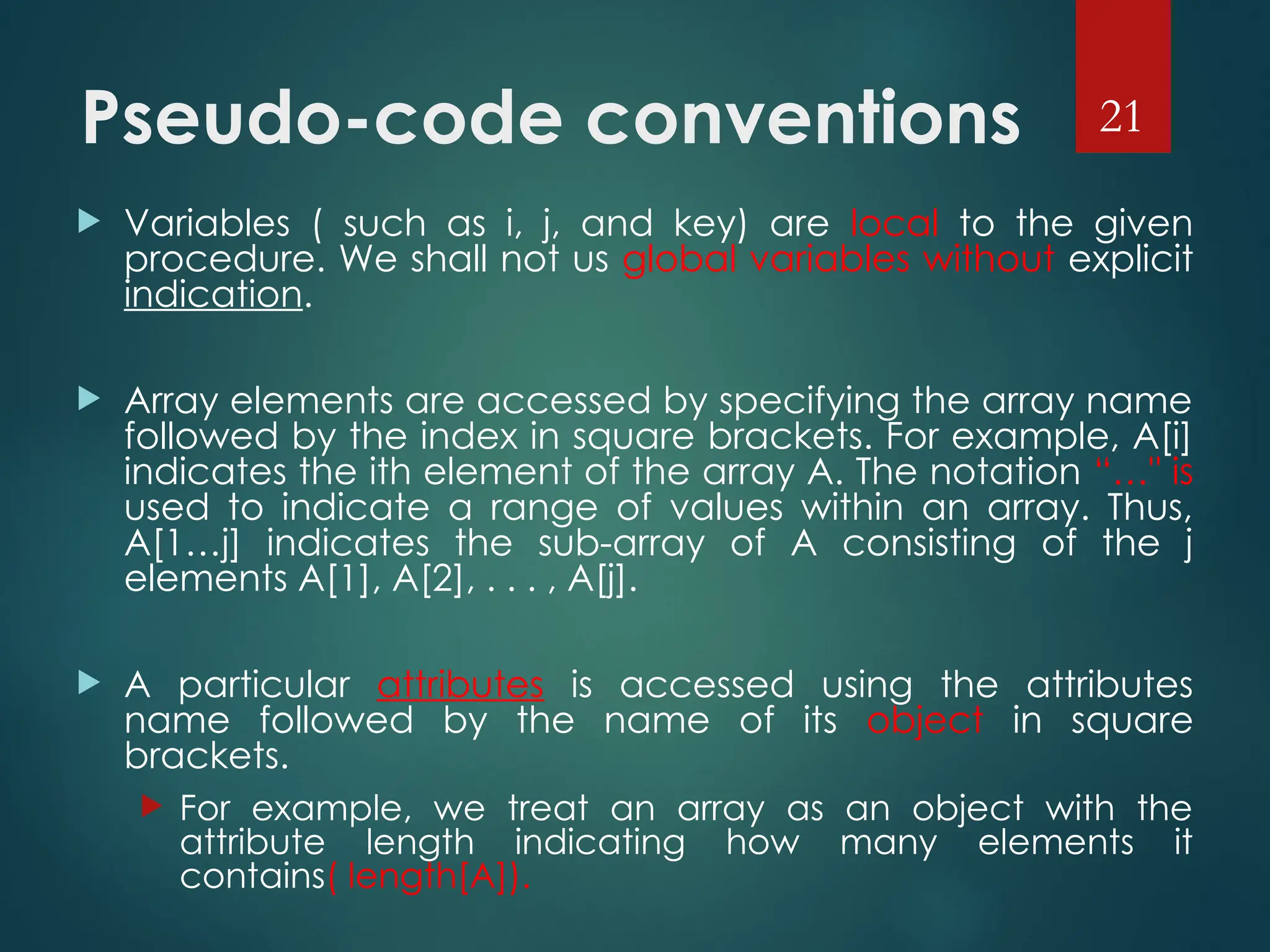 Pseudo-code conventions
 Variables ( such as i, j, and key) are local to the given
procedure. We shall not us global variables without explicit
indication.
 Array elements are accessed by specifying the array name
followed by the index in square brackets. For example, A[i]
indicates the ith element of the array A. The notation “…" is
used to indicate a range of values within an array. Thus,
A[1…j] indicates the sub-array of A consisting of the j
elements A[1], A[2], . . . , A[j].
 A particular attributes is accessed using the attributes
name followed by the name of its object in square
brackets.
 For example, we treat an array as an object with the
attribute length indicating how many elements it
contains( length[A]).
21
 
