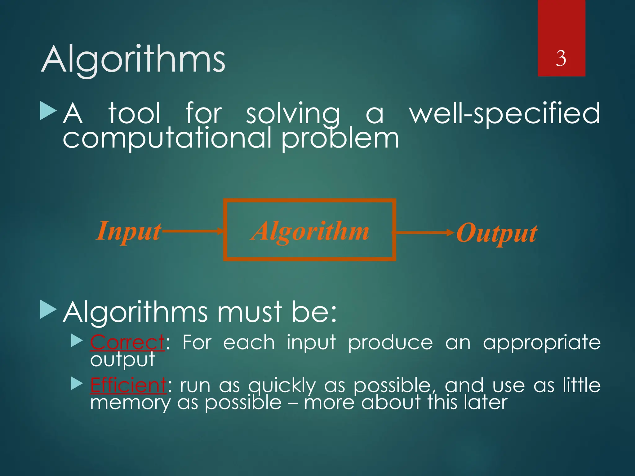 Algorithms
A tool for solving a well-specified
computational problem
Algorithms must be:
 Correct: For each input produce an appropriate
output
 Efficient: run as quickly as possible, and use as little
memory as possible – more about this later
3
Algorithm
Input Output
 