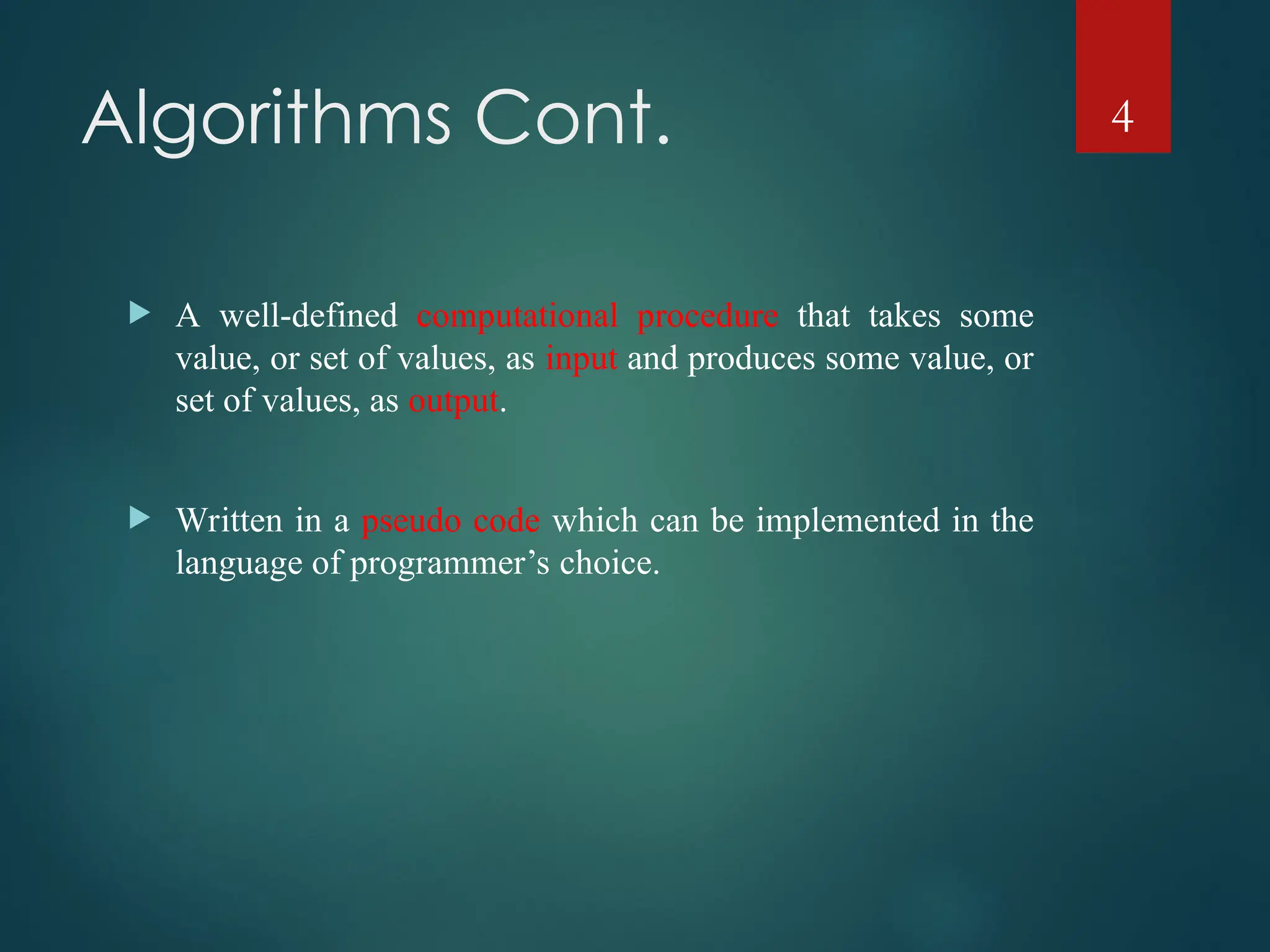 Algorithms Cont.
 A well-defined computational procedure that takes some
value, or set of values, as input and produces some value, or
set of values, as output.
 Written in a pseudo code which can be implemented in the
language of programmer’s choice.
4
 