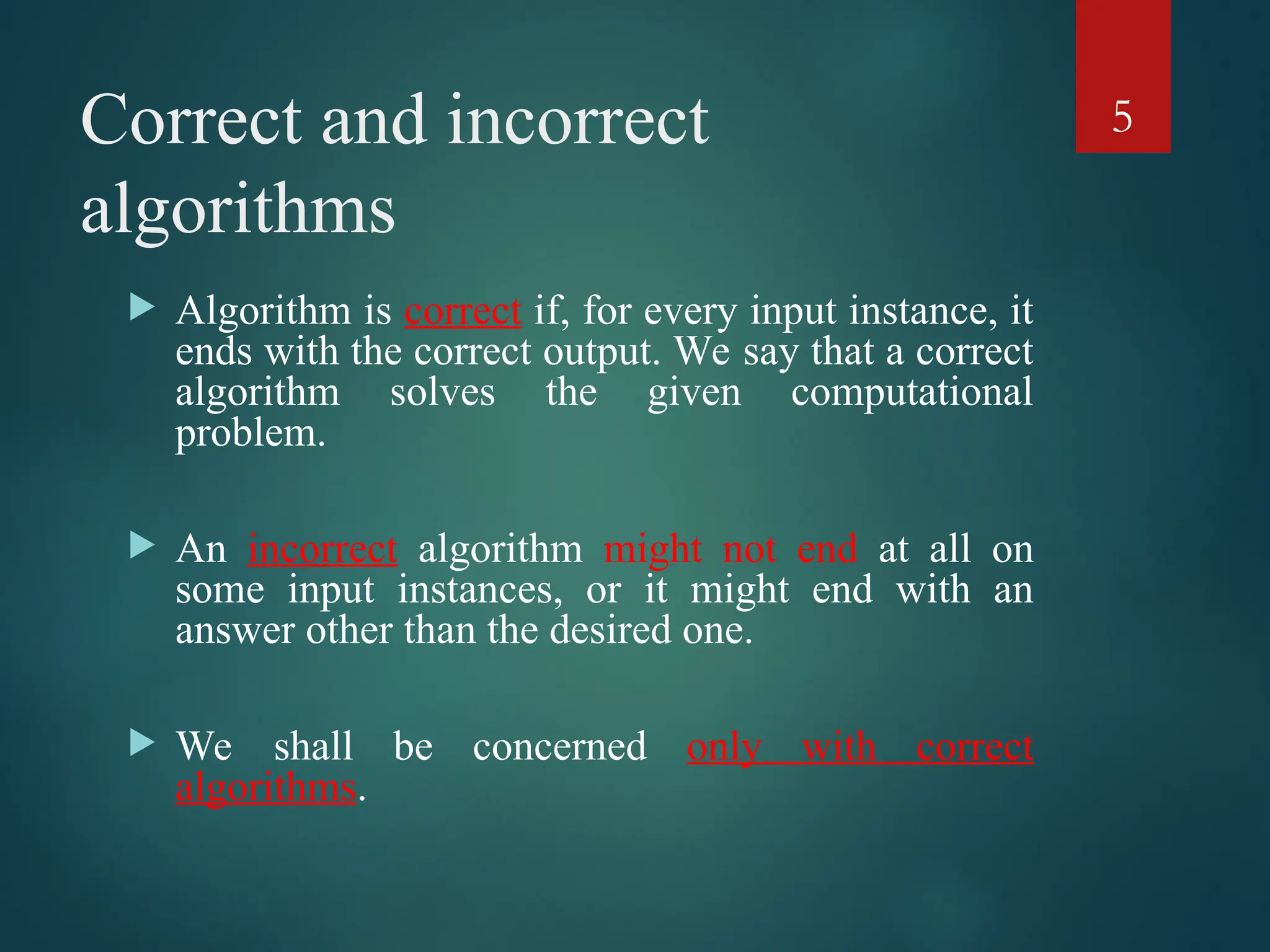 Correct and incorrect
algorithms
 Algorithm is correct if, for every input instance, it
ends with the correct output. We say that a correct
algorithm solves the given computational
problem.
 An incorrect algorithm might not end at all on
some input instances, or it might end with an
answer other than the desired one.
 We shall be concerned only with correct
algorithms.
5
 