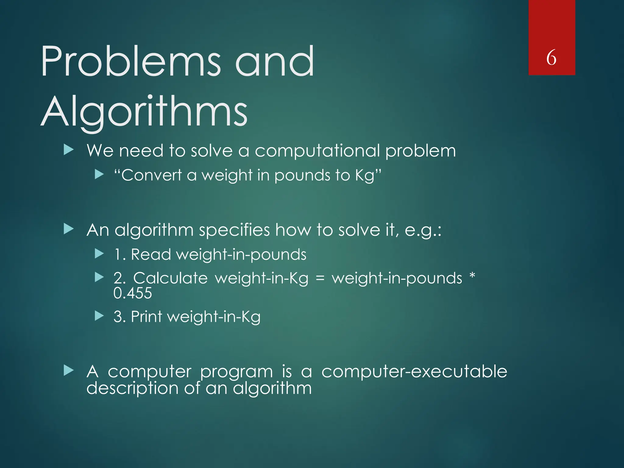 Problems and
Algorithms
 We need to solve a computational problem
 “Convert a weight in pounds to Kg”
 An algorithm specifies how to solve it, e.g.:
 1. Read weight-in-pounds
 2. Calculate weight-in-Kg = weight-in-pounds *
0.455
 3. Print weight-in-Kg
 A computer program is a computer-executable
description of an algorithm
6
 