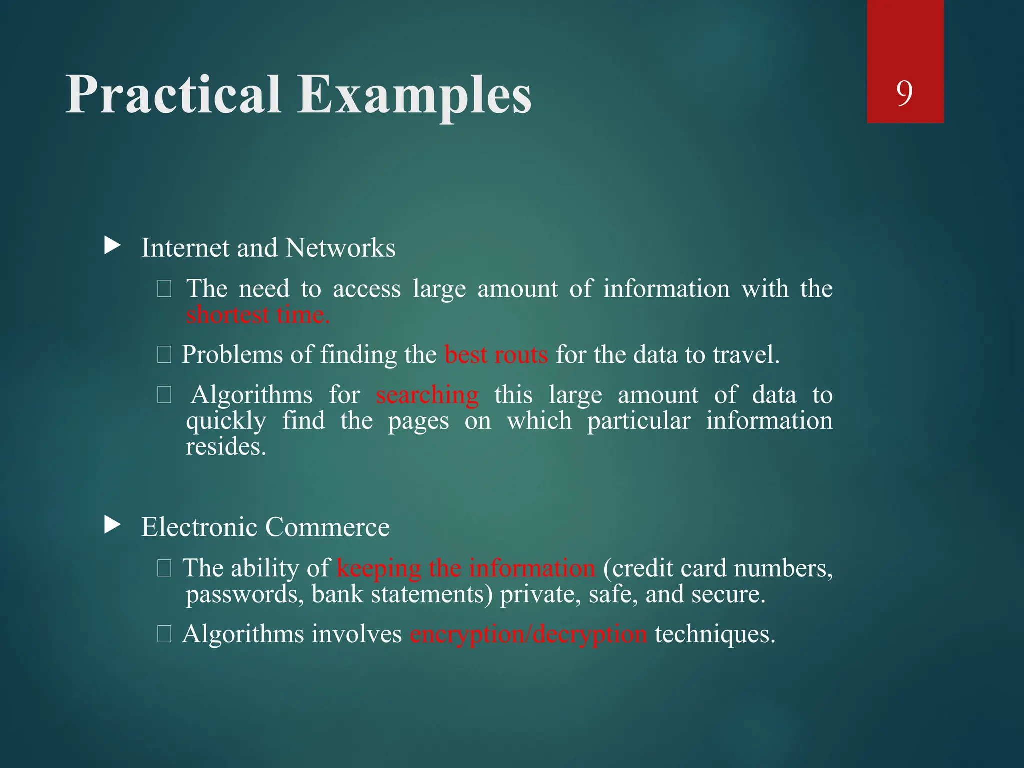 Practical Examples
 Internet and Networks
􀂄 The need to access large amount of information with the
shortest time.
􀂄 Problems of finding the best routs for the data to travel.
􀂄 Algorithms for searching this large amount of data to
quickly find the pages on which particular information
resides.
 Electronic Commerce
􀂄 The ability of keeping the information (credit card numbers,
passwords, bank statements) private, safe, and secure.
􀂄 Algorithms involves encryption/decryption techniques.
9
 